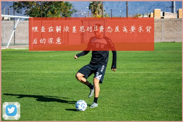 理查兹解读基恩对B费态度高要求背后的深意