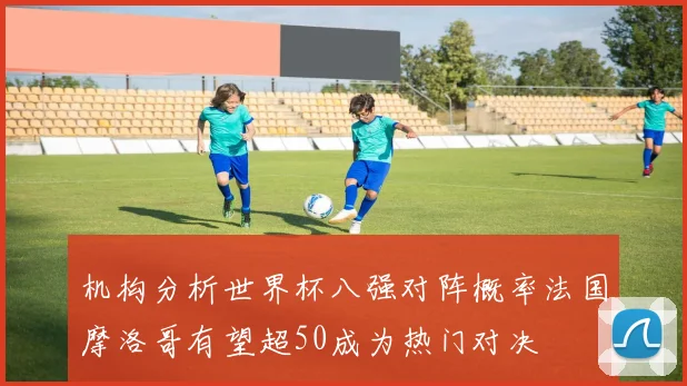 机构分析世界杯八强对阵概率法国摩洛哥有望超50成为热门对决
