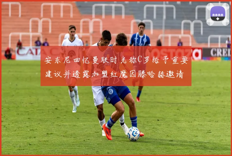 安东尼回忆曼联时光称C罗给予重要建议并透露加盟红魔因滕哈赫邀请