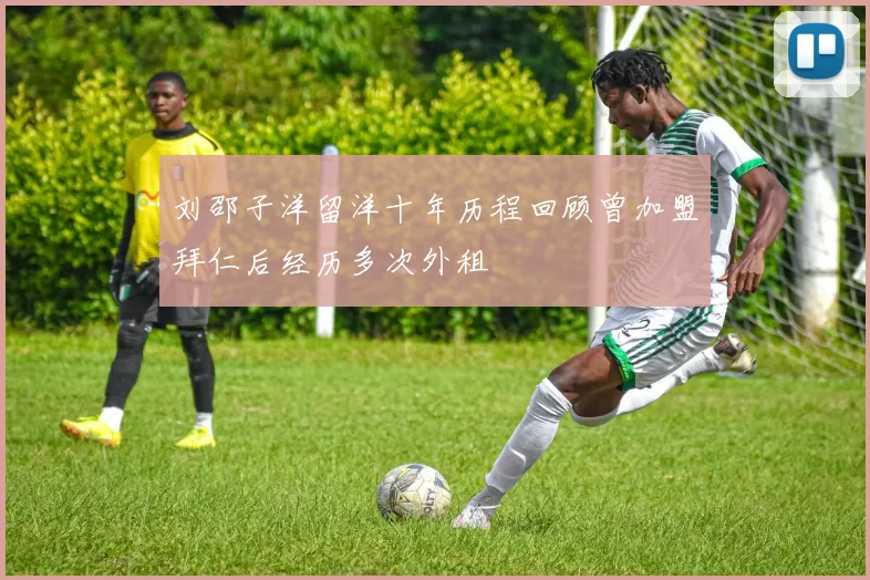 刘邵子洋留洋十年历程回顾曾加盟拜仁后经历多次外租