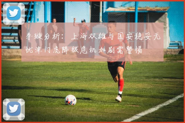 李璇分析：上海双雄与国安稳妥无忧津门虎降级危机加剧需警惕
