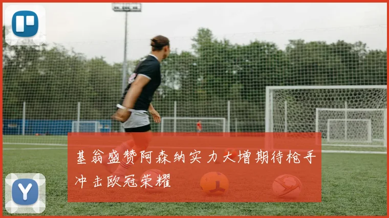 基翁盛赞阿森纳实力大增期待枪手冲击欧冠荣耀