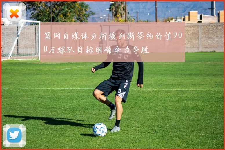 篮网自媒体分析埃利斯签约价值900万球队目标明确全力争胜