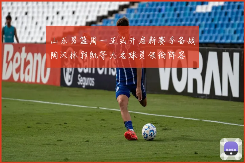 山东男篮周一正式开启新赛季备战陶汉林郭凯等九名球员领衔阵容