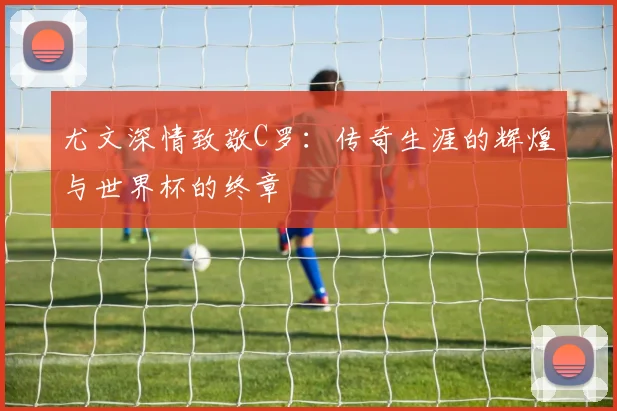 尤文深情致敬C罗：传奇生涯的辉煌与世界杯的终章