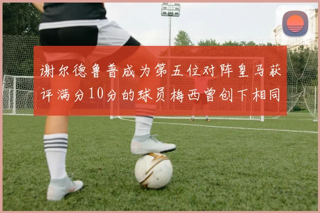 谢尔德鲁普成为第五位对阵皇马获评满分10分的球员梅西曾创下相同成就