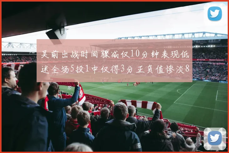 吴前出战时间骤减仅10分钟表现低迷全场5投1中仅得3分正负值惨淡8