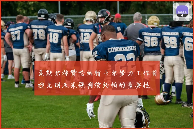 莱默尔称赞伦纳特卡尔努力工作将迎光明未来强调续约帕的重要性