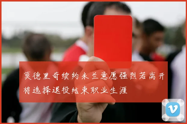 莫德里奇续约米兰意愿强烈若离开将选择退役结束职业生涯