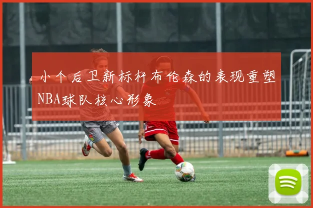 小个后卫新标杆布伦森的表现重塑NBA球队核心形象